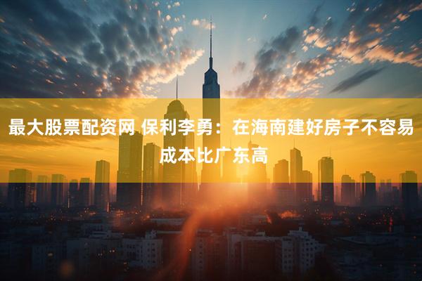 最大股票配资网 保利李勇：在海南建好房子不容易 成本比广东高