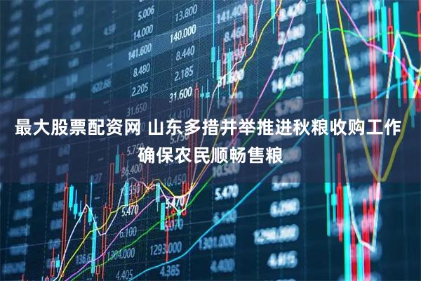 最大股票配资网 山东多措并举推进秋粮收购工作 确保农民顺畅售粮