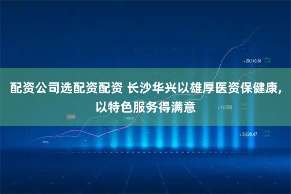 配资公司选配资配资 长沙华兴以雄厚医资保健康,以特色服务得满意