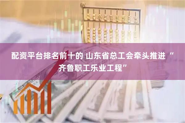 配资平台排名前十的 山东省总工会牵头推进&#32;“齐鲁职工乐业工程”