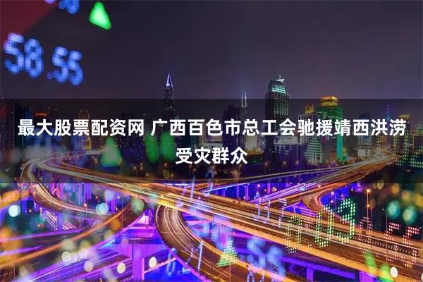 最大股票配资网 广西百色市总工会驰援靖西洪涝受灾群众