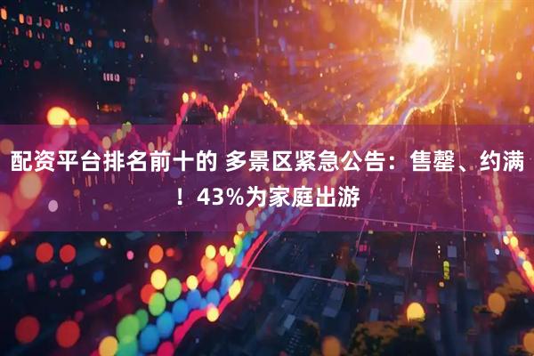 配资平台排名前十的 多景区紧急公告：售罄、约满！43%为家庭出游