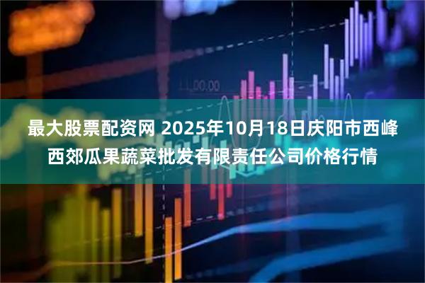最大股票配资网 2025年10月18日庆阳市西峰西郊瓜果蔬菜批发有限责任公司价格行情