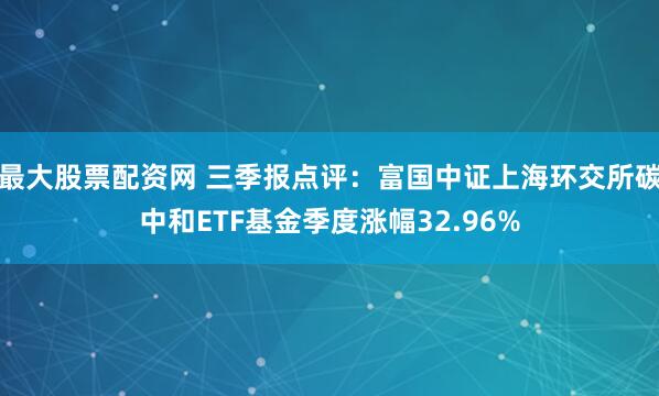 最大股票配资网 三季报点评：富国中证上海环交所碳中和ETF基金季度涨幅32.96%