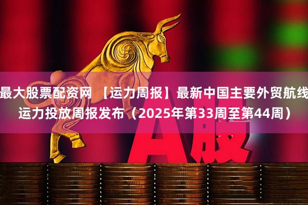 最大股票配资网 【运力周报】最新中国主要外贸航线运力投放周报发布（2025年第33周至第44周）