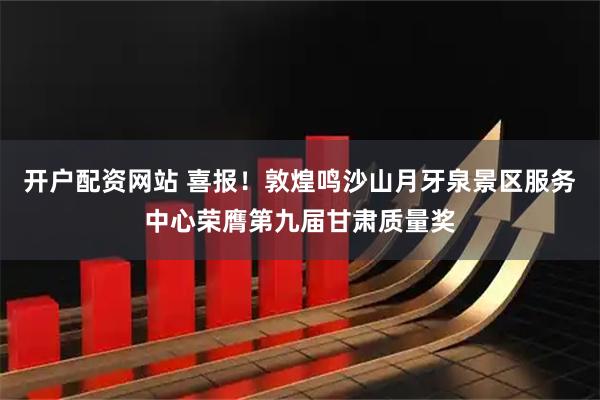 开户配资网站 喜报！敦煌鸣沙山月牙泉景区服务中心荣膺第九届甘肃质量奖