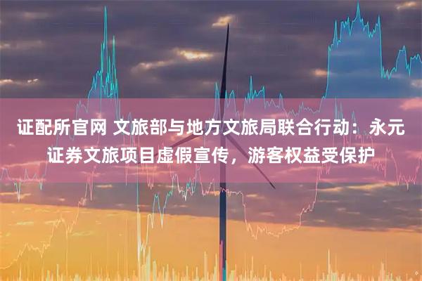 证配所官网 文旅部与地方文旅局联合行动：永元证券文旅项目虚假宣传，游客权益受保护