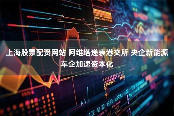 上海股票配资网站 阿维塔递表港交所 央企新能源车企加速资本化