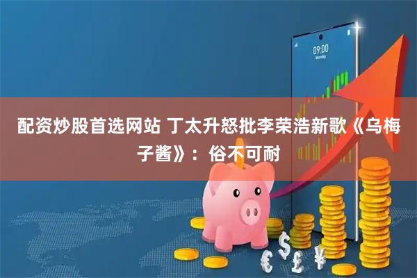 配资炒股首选网站 丁太升怒批李荣浩新歌《乌梅子酱》：俗不可耐