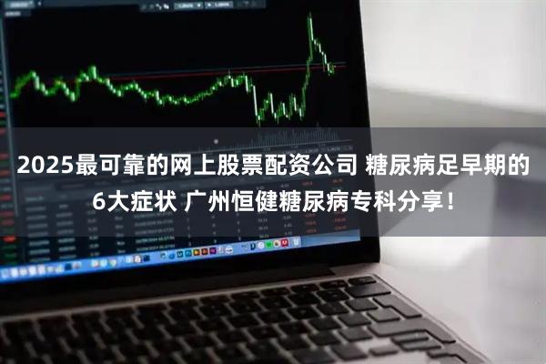 2025最可靠的网上股票配资公司 糖尿病足早期的6大症状 广州恒健糖尿病专科分享！