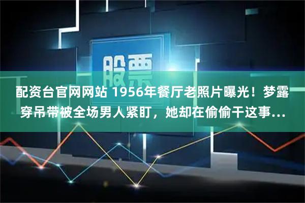 配资台官网网站 1956年餐厅老照片曝光！梦露穿吊带被全场男人紧盯，她却在偷偷干这事…