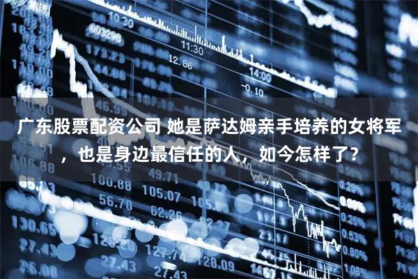 广东股票配资公司 她是萨达姆亲手培养的女将军，也是身边最信任的人，如今怎样了？