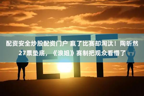 配资安全炒股配资门户 赢了比赛却淘汰！陶昕然27票垫底，《浪姐》赛制把观众看懵了