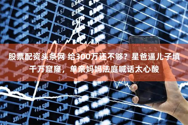 股票配资头条网 给300万还不够？星爸逼儿子填千万窟窿，单亲妈妈法庭喊话太心酸