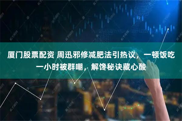 厦门股票配资 周迅邪修减肥法引热议，一顿饭吃一小时被群嘲，解馋秘诀藏心酸