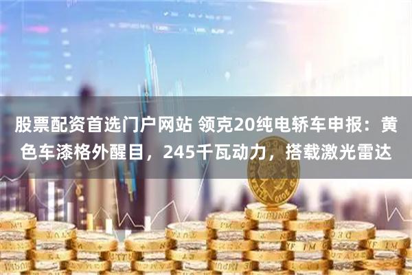 股票配资首选门户网站 领克20纯电轿车申报：黄色车漆格外醒目，245千瓦动力，搭载激光雷达