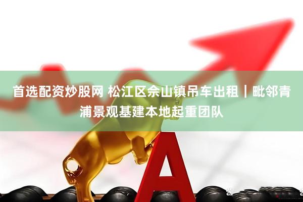 首选配资炒股网 松江区佘山镇吊车出租|毗邻青浦景观基建本地起重团队