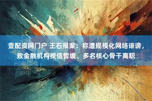 壹配资网门户 王石报案：称遭规模化网络诽谤，致金融机构授信暂缓、多名核心骨干离职