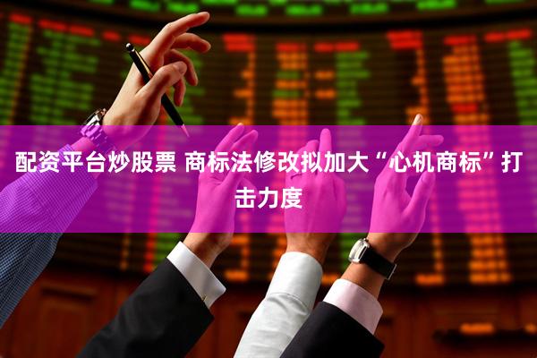 配资平台炒股票 商标法修改拟加大“心机商标”打击力度