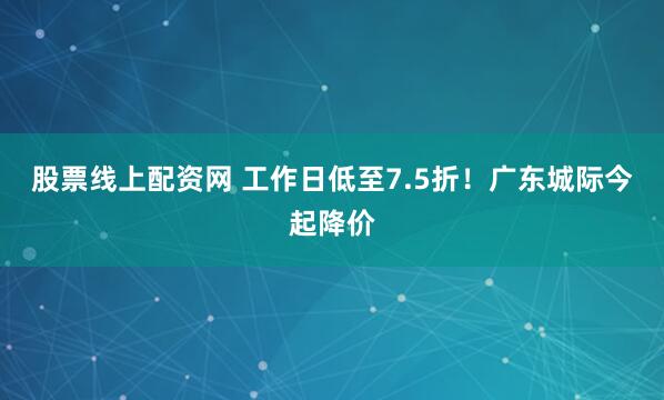 股票线上配资网 工作日低至7.5折！广东城际今起降价