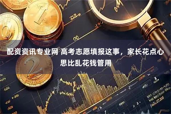 配资资讯专业网 高考志愿填报这事，家长花点心思比乱花钱管用