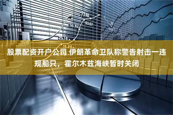 股票配资开户公司 伊朗革命卫队称警告射击一违规船只，霍尔木兹海峡暂时关闭