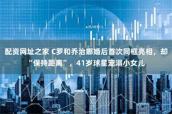 配资网址之家 C罗和乔治娜婚后首次同框亮相，却“保持距离”，41岁球星宠溺小女儿