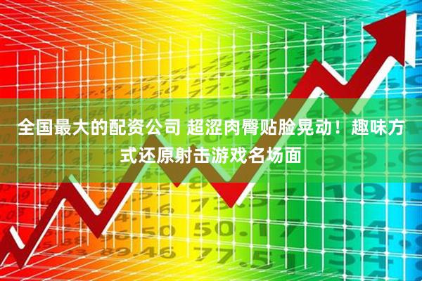 全国最大的配资公司 超涩肉臀贴脸晃动！趣味方式还原射击游戏名场面